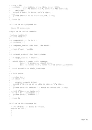 ~ clave = 99;
~ resultado = lfind(&clave, array, ≠lem, sizeof (int),
~ (int (*) (const void *, const void *)) comparar);
~ if (resultado)
~ printf ("Número %d encontradon", clave);
~ else
~ printf ("Número %d no encontrado.n", clave);
~
~ return 0;
~}
La salida de este programa es:
Número 99 encontrado.
Ejemplo de la función lsearch:
~#include <stdlib.h>
~#include <stdio.h>
~
~int numeros[10] = { 3, 5, 1 };
~int nnumeros = 3;
~
~int comparar_numeros (int *num1, int *num2)
~{
~ return (*num1 - *num2);
~}
~
~int aniadir_elemento (int numero_clave)
~{
~ int viejo_nnumeros = nnumeros;
~
~ lsearch ((void *) νmero_clave, numeros,
~ (size_t *) &nnumeros, sizeof (int),
~ (int (*) (const void *, const void *)) comparar_numeros);
~
~ return (nnumeros == viejo_nnumeros);
~}
~
~int main (void)
~{
~ register int i;
~ int clave = 2;
~
~ if (aniadir_elemento (clave))
~ printf ("%d está ya en la tabla de números.n", clave);
~ else
~ printf ("%d está añadido a la tabla de números.n", clave);
~
~ printf ("Números en tabla:n");
~ for (i = 0; i < nnumeros; i++)
~ printf ("%dn", numeros[i]);
~
~ return 0;
~}
La salida de este programa es:
2 está añadido a la tabla de números.
Números en tabla
3
5
1
2
Página 101
 