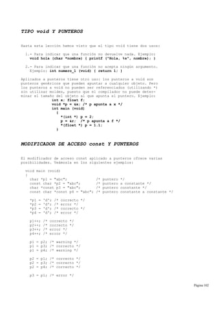 TIPO void Y PUNTEROS
Hasta esta lección hemos visto que el tipo void tiene dos usos:
1.- Para indicar que una función no devuelve nada. Ejemplo:
void hola (char *nombre) { printf ("Hola, %s", nombre); }
2.- Para indicar que una función no acepta ningún argumento.
Ejemplo: int numero_1 (void) { return 1; }
Aplicados a punteros tiene otro uso: los punteros a void son
punteros genéricos que pueden apuntar a cualquier objeto. Pero
los punteros a void no pueden ser referenciados (utilizando *)
sin utilizar moldes, puesto que el compilador no puede deter-
minar el tamaño del objeto al que apunta el puntero. Ejemplo:
int x; float f;
void *p = &x; /* p apunta a x */
int main (void)
{
*(int *) p = 2;
p = &r; /* p apunta a f */
*(float *) p = 1.1;
}
MODIFICADOR DE ACCESO const Y PUNTEROS
El modificador de acceso const aplicado a punteros ofrece varias
posibilidades. Veámosla en los siguientes ejemplos:
void main (void)
{
char *p1 = "abc"; /* puntero */
const char *p2 = "abc"; /* puntero a constante */
char *const p3 = "abc"; /* puntero constante */
const char *const p4 = "abc"; /* puntero constante a constante */
*p1 = 'd'; /* correcto */
*p2 = 'd'; /* error */
*p3 = 'd'; /* correcto */
*p4 = 'd'; /* error */
p1++; /* correcto */
p2++; /* correcto */
p3++; /* error */
p4++; /* error */
p1 = p2; /* warning */
p1 = p3; /* correcto */
p1 = p4; /* warning */
p2 = p1; /* correcto */
p2 = p3; /* correcto */
p2 = p4; /* correcto */
p3 = p1; /* error */
Página 102
 