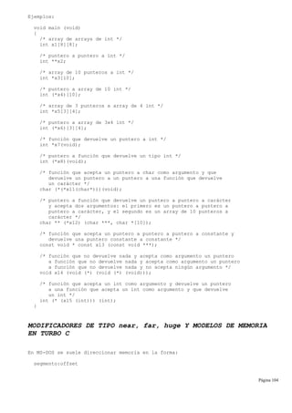 Ejemplos:
void main (void)
{
/* array de arrays de int */
int x1[8][8];
/* puntero a puntero a int */
int **x2;
/* array de 10 punteros a int */
int *x3[10];
/* puntero a array de 10 int */
int (*x4)[10];
/* array de 3 punteros a array de 4 int */
int *x5[3][4];
/* puntero a array de 3x4 int */
int (*x6)[3][4];
/* función que devuelve un puntero a int */
int *x7(void);
/* puntero a función que devuelve un tipo int */
int (*x8)(void);
/* función que acepta un puntero a char como argumento y que
devuelve un puntero a un puntero a una función que devuelve
un carácter */
char (*(*x11(char*)))(void);
/* puntero a función que devuelve un puntero a puntero a carácter
y acepta dos argumentos: el primero es un puntero a puntero a
puntero a carácter, y el segundo es un array de 10 punteros a
carácter */
char ** (*x12) (char ***, char *[10]);
/* función que acepta un puntero a puntero a puntero a constante y
devuelve una puntero constante a constante */
const void * const x13 (const void ***);
/* función que no devuelve nada y acepta como argumento un puntero
a función que no devuelve nada y acepta como argumento un puntero
a función que no devuelve nada y no acepta ningún argumento */
void x14 (void (*) (void (*) (void)));
/* función que acepta un int como argumento y devuelve un puntero
a una función que acepta un int como argumento y que devuelve
un int */
int (* (x15 (int))) (int);
}
MODIFICADORES DE TIPO near, far, huge Y MODELOS DE MEMORIA
EN TURBO C
En MS-DOS se suele direccionar memoria en la forma:
segmento:offset
Página 104
 