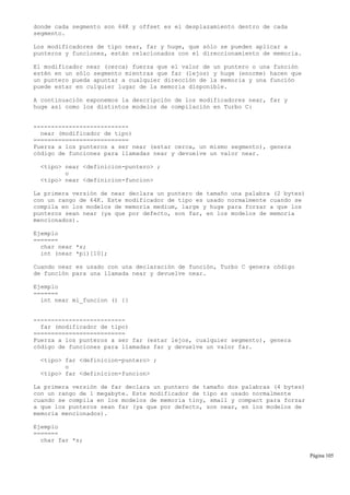 donde cada segmento son 64K y offset es el desplazamiento dentro de cada
segmento.
Los modificadores de tipo near, far y huge, que sólo se pueden aplicar a
punteros y funciones, están relacionados con el direccionamiento de memoria.
El modificador near (cerca) fuerza que el valor de un puntero o una función
estén en un sólo segmento mientras que far (lejos) y huge (enorme) hacen que
un puntero pueda apuntar a cualquier dirección de la memoria y una función
puede estar en culquier lugar de la memoria disponible.
A continuación exponemos la descripción de los modificadores near, far y
huge así como los distintos modelos de compilación en Turbo C:
---------------------------
near (modificador de tipo)
===========================
Fuerza a los punteros a ser near (estar cerca, un mismo segmento), genera
código de funciones para llamadas near y devuelve un valor near.
<tipo> near <definicion-puntero> ;
o
<tipo> near <definicion-funcion>
La primera versión de near declara un puntero de tamaño una palabra (2 bytes)
con un rango de 64K. Este modificador de tipo es usado normalmente cuando se
compila en los modelos de memoria medium, large y huge para forzar a que los
punteros sean near (ya que por defecto, son far, en los modelos de memoria
mencionados).
Ejemplo
=======
char near *s;
int (near *pi)[10];
Cuando near es usado con una declaración de función, Turbo C genera código
de función para una llamada near y devuelve near.
Ejemplo
=======
int near mi_funcion () {}
--------------------------
far (modificador de tipo)
==========================
Fuerza a los punteros a ser far (estar lejos, cualquier segmento), genera
código de funciones para llamadas far y devuelve un valor far.
<tipo> far <definicion-puntero> ;
o
<tipo> far <definicion-funcion>
La primera versión de far declara un puntero de tamaño dos palabras (4 bytes)
con un rango de 1 megabyte. Este modificador de tipo es usado normalmente
cuando se compila en los modelos de memoria tiny, small y compact para forzar
a que los punteros sean far (ya que por defecto, son near, en los modelos de
memoria mencionados).
Ejemplo
=======
char far *s;
Página 105
 