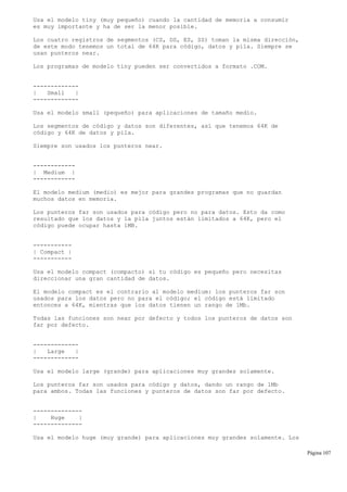 Usa el modelo tiny (muy pequeño) cuando la cantidad de memoria a consumir
es muy importante y ha de ser la menor posible.
Los cuatro registros de segmentos (CS, DS, ES, SS) toman la misma dirección,
de este modo tenemos un total de 64K para código, datos y pila. Siempre se
usan punteros near.
Los programas de modelo tiny pueden ser convertidos a formato .COM.
-------------
| Small |
-------------
Usa el modelo small (pequeño) para aplicaciones de tamaño medio.
Los segmentos de código y datos son diferentes, así que tenemos 64K de
código y 64K de datos y pila.
Siempre son usados los punteros near.
------------
| Medium |
------------
El modelo medium (medio) es mejor para grandes programas que no guardan
muchos datos en memoria.
Los punteros far son usados para código pero no para datos. Esto da como
resultado que los datos y la pila juntos están limitados a 64K, pero el
código puede ocupar hasta 1MB.
-----------
| Compact |
-----------
Usa el modelo compact (compacto) si tu código es pequeño pero necesitas
direccionar una gran cantidad de datos.
El modelo compact es el contrario al modelo medium: los punteros far son
usados para los datos pero no para el código; el código está limitado
entonces a 64K, mientras que los datos tienen un rango de 1Mb.
Todas las funciones son near por defecto y todos los punteros de datos son
far por defecto.
-------------
| Large |
-------------
Usa el modelo large (grande) para aplicaciones muy grandes solamente.
Los punteros far son usados para código y datos, dando un rango de 1Mb
para ambos. Todas las funciones y punteros de datos son far por defecto.
--------------
| Huge |
--------------
Usa el modelo huge (muy grande) para aplicaciones muy grandes solamente. Los
Página 107
 