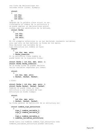 una lista de declaraciones en-
cerradas entre llaves. Ejemplo:
struct
{
int dia;
int mes;
int anio;
};
Después de la palabra clave struct va op-
cionalmente el nombre de la estructura y
se puede emplear en declaraciones poste-
riores como una abreviatura de la entrada.
struct fecha
{
int dia;
int mes;
int anio;
};
En los ejemplos anteriores no se han declarado realmente variables,
sino que sólo se han definido la forma de los datos.
Para declarar una variable de un
tipo estructura sin nombre se hace:
struct
{
int dia, mes, anio;
} fecha_creacion;
Si la estructura tiene nombre se
puede hacer de la siguiente forma:
struct fecha { int dia, mes, anio; };
struct fecha fecha_creacion;
De la misma forma se pueden declarar
varias variables separadas por comas:
struct
{
int dia, mes, anio;
} fecha1, fecha2, fecha3;
o bien:
struct fecha { int dia, mes, anio; };
struct fecha fecha1, fecha2, fecha3;
También se puede crear un tipo
estructura y una variable de tipo
estructura al mismo tiempo:
struct
{
int dia, mes, anio;
} fecha1, fecha2, fecha3;
La forma general de definición de un estructura es:
struct nombre_tipo_estructura
{
tipo_1 nombre_variable_1;
tipo_2 nombre_variable_2;
...
tipo_n nombre_variable_n;
} nombres_variables_estructura;
donde tanto los nombres nombre_tipo_estructura como
nombres_variables_estructura pueden omitirse.
Página 109
 