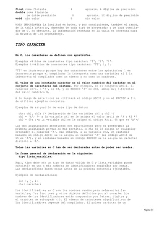 float coma flotante 4 aproxim. 6 dígitos de precisión
double coma flotante
de doble precisión 8 aproxim. 12 dígitos de precisión
void sin valor 0 sin valor
NOTA IMPORTANTE: La longitud en bytes, y por consiguiente, también el rango,
de la tabla anterior, dependen de cada tipo de procesador y de cada compila-
dor de C. No obstante, la información reseñada en la tabla es correcta para
la mayoría de los ordenadores.
TIPO CARACTER
En C, los caracteres se definen con apóstrofos.
Ejemplos válidos de constantes tipo carácter: 'T', 'l', '1'.
Ejemplos inválidos de constantes tipo carácter: 'TT', l, 1.
'TT' es incorrecto porque hay dos caracteres entre los apóstrofos; l es
incorrecto porque el compilador lo interpreta como una variable; el 1 lo
interpreta el compilador como un número y no como un carácter.
El valor de una constante carácter es el valor numérico del carácter en el
conjunto de caracteres del sistema. Por ejemplo, en el conjunto ASCII, el
carácter cero, o '0', es 48, y en EBCDIC '0' es 240, ambos muy diferentes
del valor numérico 0.
A lo largo de este tutor se utilizará el código ASCII y no el EBCDIC a fin
de utilizar ejemplos concretos.
Ejemplos de asignación de este tipo de datos:
char ch1, ch2; /* declaración de las variables ch1 y ch2 */
ch1 = 'A'; /* a la variable ch1 se le asigna el valor ascii de 'A': 65 */
ch2 = 65; /*a la variable ch2 se le asigna el código ASCII 65 que es 'A'*/
Las dos asignaciones anteriores son equivalentes pero es preferible la
primera asignación porque es más portátil. A ch1 se le asigna en cualquier
ordenador el carácter 'A'. Sin embargo, a la variable ch2, en sistemas
basados en código ASCII se le asigna el carácter 'A' (el código ASCII de
65 es 'A'), y en sistemas basados en código EBCDIC se le asigna un carácter
distinto a 'A'.
Todas las variables en C han de ser declaradas antes de poder ser usadas.
La forma general de declaración es la siguiente:
tipo lista_variables;
Aquí, tipo debe ser un tipo de datos válido de C y lista_variables puede
consistir en uno o más nombres de identificadores separados por comas.
Las declaraciones deben estar antes de la primera sentencia ejecutable.
Ejemplos de declaraciones:
int i, j, k;
char caracter;
Los identificadores en C son los nombres usados para referenciar las
variables, las funciones y otros objetos definidos por el usuario. Los
nombres de los identificadores están compuestos por letras, dígitos y
el carácter de subrayado (_). El número de caracteres significativos de
los identificadores depende del compilador. El primer carácter de un
Página 11
 