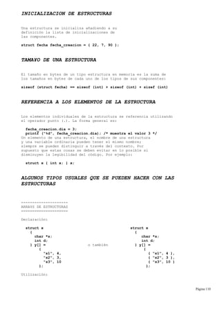 INICIALIZACION DE ESTRUCTURAS
Una estructura se inicializa añadiendo a su
definición la lista de inicializaciones de
las componentes.
struct fecha fecha_creacion = { 22, 7, 90 };
TAMA¥O DE UNA ESTRUCTURA
El tamaño en bytes de un tipo estructura en memoria es la suma de
los tamaños en bytes de cada uno de los tipos de sus componentes:
sizeof (struct fecha) == sizeof (int) + sizeof (int) + sizef (int)
REFERENCIA A LOS ELEMENTOS DE LA ESTRUCTURA
Los elementos individuales de la estructura se referencia utilizando
el operador punto (.). La forma general es:
fecha_creacion.dia = 3;
printf ("%d", fecha_creacion.dia); /* muestra el valor 3 */
Un elemento de una estructura, el nombre de una estructura
y una variable ordinaria pueden tener el mismo nombre;
siempre se pueden distinguir a través del contexto. Por
supuesto que estas cosas se deben evitar en lo posible si
disminuyen la legibilidad del código. Por ejemplo:
struct x { int x; } x;
ALGUNOS TIPOS USUALES QUE SE PUEDEN HACER CON LAS
ESTRUCTURAS
---------------------
ARRAYS DE ESTRUCTURAS
=====================
Declaración:
struct x struct x
{ {
char *s; char *s;
int d; int d;
} y[] = o también } y[] =
{ {
"s1", 4, { "s1", 4 },
"s2", 3, { "s2", 3 },
"s3", 10 { "s3", 10 }
}; };
Utilización:
Página 110
 