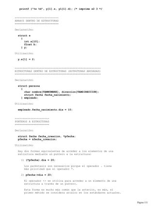 printf ("%s %d", y[1].s, y1[1].d); /* imprime s2 3 */
----------------------------
ARRAYS DENTRO DE ESTRUCTURAS
============================
Declaración:
struct x
{
int a[10];
float b;
} y;
Utilización:
y.a[1] = 2;
-------------------------------------------------------
ESTRUCTURAS DENTRO DE ESTRUCTURAS (ESTRUTURAS ANIDADAS)
=======================================================
Declaración:
struct persona
{
char nombre[TAMNOMBRE], direccion[TAMDIRECCION];
struct fecha fecha_nacimiento;
} empleado;
Utilización:
empleado.fecha_nacimiento.dia = 10;
----------------------
PUNTEROS A ESTRUCTURAS
======================
Declaración:
struct fecha fecha_creacion, *pfecha;
pfecha = &fecha_creacion;
Utilización:
Hay dos formas equivalentes de acceder a los elementos de una
estructura mediante un puntero a la estructura:
1) (*pfecha).dia = 20;
Los paréntesis son necesarios porque el operador . tiene
más prioridad que el operador *.
2) pfecha->dia = 20;
El operador -> se utiliza para acceder a un elemento de una
estructura a través de un puntero.
Esta forma es mucho más común que la anterior, es más, el
primer método se considera arcaico en los estándares actuales.
Página 111
 