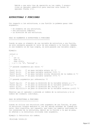 Debido a que este tipo de operación es tan común, C propor-
ciona un operador específico para realizar esta tarea: el
operador flecha (->).
ESTRUCTURAS Y FUNCIONES
Con respecto a las estructuras, a una función le podemos pasar como
argumento:
- Un elemento de una estructura.
- Una estructura completa.
- La dirección de una estructura.
PASO DE ELEMENTOS A ESTRUCTURAS A FUNCIONES
-------------------------------------------
Cuando se pasa un elemento de una variable de estructura a una función,
se está realmente pasando el valor de ese elemento a la función. Además,
si ese elemento es de tipo simple, se está pasando una variable simple.
Ejemplo:
~struct x
~ {
~ int i;
~ char c;
~ char s[10];
~ } y = { 2, 'd', "string" };
~
~/* pasando argumentos por valor: */
~
~func1 (y.i); /* se pasa variable entera (2) */
~func2 (y.c); /* se pasa variable carácter ('d') */
~func3 (y.s); /* se pasa variable string (dirección de la cadena s) */
~func4 (y.s[1]); /* se pasa variable carácter ('t') */
~
~/* pasando argumentos por referencia: */
~
~func5 (&y.i); /* se pasa la dirección de la variable entera y.i */
~func6 (&y.c); /* se pasa la dirección de la variable carácter y.c */
~func7 (y.s); /* se pasa la dirección del string y.s */
~func8 (&y.s[1]);/* se pasa la dirección de la variable carácter y.s[1] */
Observar que el operador & precede al nombre de la estructura y no al
nombre del elemento individual.
PASO DE ESTRUCTURAS A FUNCIONES
-------------------------------
Cuando se utiliza una estructura como argumento de una función, se pasa
la estructura íntegra mediante el uso del método estándar de llamada por
valor. Esto significa, por supuesto, que todos los cambios realizados en
los contenidos de la estructura, dentro de la función a la que se pasa,
no afectan a la estructura utilizada como argumento.
Ejemplo 1: Estructura sin nombre.
~#include <stdio.h>
Página 112
 