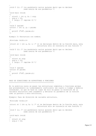 ~
~void f (); /* los paréntesis vacíos quieren decir que no decimos
~ nada acerca de sus parámetros */
~
~void main (void)
~{
~ struct { int a, b; } arg;
~ arg.a = 10;
~ f (arg); /* imprime 10 */
~}
~
~void f (param)
~struct { int x, y; } param;
~{
~ printf ("%d", param.x);
~}
Ejemplo 2: Estructura con nombre.
~#include <stdio.h>
~
~struct st { int a, b; }; /* si se declarase dentro de la función main, esta
~ estructura sólo se conocería en esa función */
~
~void f (); /* los paréntesis vacíos quieren decir que no decimos
~ nada acerca de sus parámetros */
~
~void main (void)
~{
~ struct st arg;
~ arg.a = 10;
~ f (arg); /* imprime 10 */
~}
~
~void f (param)
~struct st param;
~{
~ printf ("%d", param.a);
~}
PASO DE DIRECCIONES DE ESTRUCTURAS A FUNCIONES
----------------------------------------------
En la práctica nunca se pasan las estructuras completas a funciones porque
ese procedimiento es tremendamente ineficiente (en cuanto a tiempo y memoria
consumida). Lo que se hace en lugar de ello es pasar la dirección de la
variable estructura como argumento y declarar el parámetro de la función
como un puntero a esta estructura.
Ejemplo: Paso de dirección de variable estructura.
~#include <stdio.h>
~
~struct st { int a, b; }; /* si se declarase dentro de la función main, esta
~ estructura sólo se conocería en esa función */
~
~void f (); /* los paréntesis vacíos quieren decir que no decimos
~ nada acerca de sus parámetros */
~
~void main (void)
~{
~ struct st arg;
~ arg.a = 10;
Página 113
 