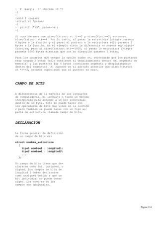 ~ f (&arg); /* imprime 10 */
~}
~
~void f (param)
~struct st *param;
~{
~ printf ("%d", param->a);
~}
Si consideramos que sizeof(struct st *)==2 y sizeof(int)==2, entonces
sizeof(struct st)==4. Por lo tanto, al pasar la estructura íntegra pasamos
4 bytes a la función y al pasar el puntero a la estructura sólo pasamos 2
bytes a la función. En el ejemplo visto la diferencia no parece muy signi-
ficativa, pero si sizeof(struct st)==1000, al pasar la estructura íntegra
pasamos 1000 bytes mientras que con su dirección pasamos 2 bytes.
Para los usuarios que tengan la opción turbo on, recordarán que los punteros
near ocupan 2 bytes (sólo contienen el desplazamiento dentro del segmento de
memoria) y los punteros far 4 bytes (contienen segmento y desplazamiento
dentro del segmento). Al suponer en el párrafo anterior que sizeof(struct
st *)==2, estamos suponiendo que el puntero es near.
CAMPO DE BITS
A difererencia de la mayoría de los lenguajes
de computadoras, el lenguaje C tiene un método
incorporado para acceder a un bit individual
dentro de un byte. Esto se puede hacer con
los operadores de bits que vimos en la lección
2 pero también se puede hacer con un tipo es-
pecia de estructura llamada campo de bits.
DECLARACION
La forma general de definición
de un campo de bits es:
struct nombre_estructura
{
tipo1 nombre1 : longitud1;
tipo2 nombre2 : longitud2;
...
};
Un campo de bits tiene que de-
clararse como int, unsigned, o
signed. Los campos de bits de
longitud 1 deben declararse
como unsigned debido a que un
bit individual no puede tener
signo. Los nombres de los
campos son opcionales.
Página 114
 