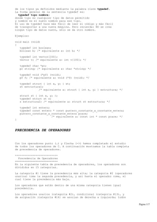 de los tipos ya definidos mediante la palabra clave typedef.
La forma general de la sentencia typedef es:
typedef tipo nombre;
donde tipo es cualquier tipo de datos permitido
y nombre es el nuevo nombre para ese tipo.
El uso de typedef hace más fácil de leer el código y más fácil
de transportar a una nueva máquina. Pero recuerda: NO se crea
ningún tipo de datos nuevo, sólo se da otro nombre.
Ejemplos:
void main (void)
{
typedef int boolean;
boolean b; /* equivalente a: int b; */
typedef int vector[100];
vector v; /* equivalente a: int v[100]; */
typedef char *pc;
pc string; /* equivalente a: char *string; */
typedef void (*pf) (void);
pf f; /* equivalente a: void (*f) (void); */
typedef struct { int x, y; } st;
st estructura1;
/* equivalente a: struct { int x, y; } estructura; */
struct st { int x, y; };
typedef struct st s;
s estructura2; /* equivalente a: struct st estructura; */
typedef int entero;
typedef const entero * const puntero_constante_a_constante_entera;
puntero_constante_a_constante_entera pcace;
/* equivalente a: const int * const pcace; */
}
PRECEDENCIA DE OPERADORES
Con los operadores punto (.) y flecha (->) hemos completado el estudio
de todos los operadores de C. A continuación mostramos la tabla completa
de precedencia de operadores.
---------------------------
Precedencia de Operadores
===========================
En la siguiente tabla de precedencia de operadores, los operadores son
divididos en 15 categorías.
La categoría #1 tiene la precedencia más alta; la categoría #2 (operadores
unarios) toma la segunda precedencia, y así hasta el operador coma, el
cual tiene la precedencia más baja.
Los operadores que están dentro de una misma categoría tienen igual
precedencia.
Los operadores unarios (categoría #2), condicional (categoría #13), y
de asignación (categoría #14) se asocian de derecha a izquierda; todos
Página 117
 