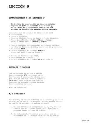 LECCIÓN 9
INTRODUCCION A LA LECCION 9
El objetivo de esta lección es hacer un estudio
completo en todo lo referente a la entrada y,
salida (E/S) en C, estudiando también los dos
sistemas de ficheros que existen en este lenguaje.
Los puntos que se estudian en esta lección son:
- E/S estándar.
- Flujos y ficheros.
- Tipos de flujos: flujos de texto y flujos binarios.
- Flujos predefinidos: stdin, stdout y stderr.
(Turbo C añade además: stdaux y stdprn)
- Pasos a realizar para manipular un fichero: declarar
variable de fichero, abrirlo, operar con él y cerrarlo.
- Estructura FILE.
- Estudio completo del fichero stdio.h.
(tanto del ANSI C como de Turbo C)
- Sistema de ficheros tipo UNIX.
- Descriptores de ficheros.
- Estudio completo del fichero io.h en Turbo C.
ENTRADA Y SALIDA
Las operaciones de entrada y salida
(abreviadamente E/S) no forman parte
del lenguaje C propiamente dicho, sino
que están en una biblioteca o librería:
<stdio.h>. Todo programa que utilice
funciones de entrada y salida estándar
deberá contener la línea:
#include <stdio.h>.
E/S estándar
Por defecto, la entrada estándar es el teclado y la salida
estándar es la pantalla o monitor. Hay dos formas básicas
de cambiar la entrada y la salida estándar:
1. Con los símbolos de redirección (<, >, <<, >>) o de
tubería (|) del sistema operativo al ejecutar el
programa desde la línea de órdenes.
2. Con determinadas funciones y variables que se
encuentran en la librería <stdio.h> en el código
Página 119
 