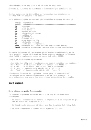 identificador ha de ser letra o el carácter de subrayado.
En Turbo C, el número de caracteres significativos por defecto es 32.
Ciertos caracteres no imprimibles se representan como constantes de
carácter mediante secuencias de escape.
En la siguiente tabla se muestran las secuencias de escape del ANSI C:
Código Significado
------ ---------------------------------------------------------
b retroceso
f salto de página
n nueva línea
r retorno de carro
t tabulación horizontal
" comillas (")
' apóstrofo (')
0 carácter nulo
 barra invertida ()
v tabulación vertical
a alerta (bell, campanilla)
ddd constante octal (ddd son tres dígitos como máximo)
xddd constante hexadecimal (ddd son tres dígitos como máximo)
Hay otros caracteres no imprimibles que no tienen correspondencia en la
tabla anterior. Estos caracteres se pueden utilizar mediante los códigos
ddd, xddd o simplemente usando el número del código ASCII.
Ejemplo de asignaciones equivalentes:
char ch1, ch2, ch3, ch4; /*declaración de cuatro variables tipo carácter*/
ch1 = 'n'; /* el carácter 'n' es el número 13 en ASCII */
ch2 = 13; /* 13 decimal <=> 12 octal <=> A hexadecimal */
ch3 = '12'; /* también sería válido: ch3 = '012'; */
ch4 = 'xA'; /* también sería válido: ch4 = 'xa'; */
La notación preferida es la primera. Aunque para los caracteres no
imprimibles que no tienen correspondencia en la tabla anterior, la
única solución es una una de las tres últimas asignaciones del ejemplo.
TIPO ENTERO
Es un número sin parte fraccionaria.
Las constantes enteras se pueden escribir de uno de los tres modos
siguientes:
- En decimal: escribiendo el número sin empezar por 0 (a excepción de que
sea el propio 0). Ejemplos: 1, 0, -2.
- En hexadecimal: empezando el número por 0x. Ejemplos: 0xE, 0x1d, 0x8.
- En octal: empezando el número por 0. Ejemplos: 02, 010.
Página 12
 