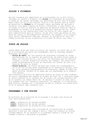 fuente del programa.
FLUJOS Y FICHEROS
Hay dos conceptos muy importantes en C relacionados con la E/S: flujos
(streams, en inglés) y ficheros. Los flujos son sucesiones de caracteres
a través de los cuales realizamos las operaciones de E/S. Para el progra-
mador todos los flujos son iguales. Para el C (en general para el siste-
ma operativo) un fichero es un concepto lógico que puede ser aplicado a
cualquier cosa desde ficheros de discos a terminales. A cada fichero se
le asigna un flujo al realizar la operación de apertura sobre él. Para el
programador un fichero es un dispositivo externo capaz de una E/S. Todos
los ficheros no son iguales pero todos los flujos sí. Esto supone una
gran simplificación para el usuario, ya que sólo tiene que pensar en tér-
minos de flujo y no de dispositivos concretos. Por ejemplo, si el usuario
hace: printf ("mensaje"); sabe que mensaje se escribe en el flujo es-
tándar de salida, ya sea la pantalla, un fichero de disco, una cinta, ...
TIPOS DE FLUJOS
Cuando hemos dicho que todos los flujos son iguales, es cierto que lo son
en su utilización por parte del programador, pero en realidad, podemos
distinguir dos tipos:
- Flujos de texto: son una sucesión de caracteres originado en líneas
que finalizan con un carácter de nueva-línea. En estos flujos puede no
haber una relación de uno a uno entre los caracteres que son escritos
(leídos) y los del dispositivo externo, por ejemplo, una nueva-línea
puede transformarse en un par de caracteres (un retorno de carro y un
carácter de salto de línea).
- Flujos binarios: son flujos de bytes que tienen una correspondencia
uno a uno con los que están almacenados en el dispositivo externo. Esto
es, no se presentan desplazamientos de caracteres. Además el número de
bytes escritos (leídos) es el mismo que los almacenados en el disposi-
tivo externo.
Esta diferencia de flujos es importante tenerla en cuenta al leer ficheros
de discos. Supongamos que tenemos un fichero de disco con 7 caracteres donde
el cuarto carácter es el carácter fin de fichero (en sistema operativo DOS
es el carácter con código ASCII 26). Si abrimos el fichero en modo texto,
sólo podemos leer los 3 primeros caracteres, sin embargo, si lo abrimos en
modo binario, leeremos los 7 caracteres ya que el carácter con código ASCII
26 es un carácter como cualquier otro.
PROGRAMAS C CON FLUJOS
Al principio de la ejecución de un programa C se abren tres flujos de
tipo texto predefinidos:
stdin : dispositivo de entrada estándar
stdout: dispositivo de salida estándar
stderr: dispositivo de salidad de error estándar
Al finalizar el programa, bien volviendo de la función main al sistema
operativo o bien por una llamada a exit(), todos los ficheros se cierran
automáticamente. No se cerrarán si el programa termina a través de una
llamada a abort() o abortando el programa.
Página 120
 
