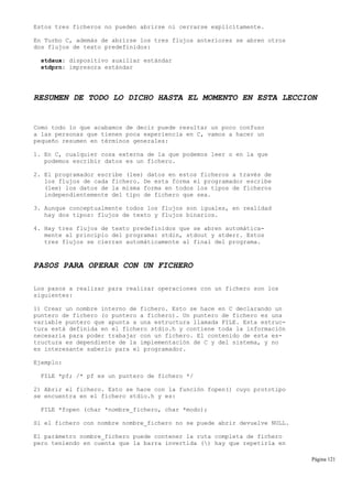 Estos tres ficheros no pueden abrirse ni cerrarse explicítamente.
En Turbo C, además de abrirse los tres flujos anteriores se abren otros
dos flujos de texto predefinidos:
stdaux: dispositivo auxiliar estándar
stdprn: impresora estándar
RESUMEN DE TODO LO DICHO HASTA EL MOMENTO EN ESTA LECCION
Como todo lo que acabamos de decir puede resultar un poco confuso
a las personas que tienen poca experiencia en C, vamos a hacer un
pequeño resumen en términos generales:
1. En C, cualquier cosa externa de la que podemos leer o en la que
podemos escribir datos es un fichero.
2. El programador escribe (lee) datos en estos ficheros a través de
los flujos de cada fichero. De esta forma el programador escribe
(lee) los datos de la misma forma en todos los tipos de ficheros
independientemente del tipo de fichero que sea.
3. Aunque conceptualmente todos los flujos son iguales, en realidad
hay dos tipos: flujos de texto y flujos binarios.
4. Hay tres flujos de texto predefinidos que se abren automática-
mente al principio del programa: stdin, stdout y stderr. Estos
tres flujos se cierran automáticamente al final del programa.
PASOS PARA OPERAR CON UN FICHERO
Los pasos a realizar para realizar operaciones con un fichero son los
siguientes:
1) Crear un nombre interno de fichero. Esto se hace en C declarando un
puntero de fichero (o puntero a fichero). Un puntero de fichero es una
variable puntero que apunta a una estructura llamada FILE. Esta estruc-
tura está definida en el fichero stdio.h y contiene toda la información
necesaria para poder trabajar con un fichero. El contenido de esta es-
tructura es dependiente de la implementación de C y del sistema, y no
es interesante saberlo para el programador.
Ejemplo:
FILE *pf; /* pf es un puntero de fichero */
2) Abrir el fichero. Esto se hace con la función fopen() cuyo prototipo
se encuentra en el fichero stdio.h y es:
FILE *fopen (char *nombre_fichero, char *modo);
Si el fichero con nombre nombre_fichero no se puede abrir devuelve NULL.
El parámetro nombre_fichero puede contener la ruta completa de fichero
pero teniendo en cuenta que la barra invertida () hay que repetirla en
Página 121
 