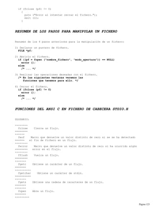 if (fclose (pf) != 0)
{
puts ("Error al intentar cerrar el fichero.");
exit (1);
}
RESUMEN DE LOS PASOS PARA MANIPULAR UN FICHERO
Resumen de los 4 pasos anteriores para la manipulación de un fichero:
1) Declarar un puntero de fichero.
FILE *pf;
2) Abrirlo el fichero.
if ((pf = fopen ("nombre_fichero", "modo_apertura")) == NULL)
error ();
else
/* ... */
3) Realizar las operaciones deseadas con el fichero.
/* En las siguientes ventanas veremos las
funciones que tenemos para ello. */
4) Cerrar el fichero.
if (fclose (pf) != 0)
error ();
else
/* ... */
FUNCIONES DEL ANSI C EN FICHERO DE CABECERA STDIO.H
GLOSARIO:
--------
fclose Cierra un flujo.
========
------
feof Macro que devuelve un valor distinto de cero si se se ha detectado
====== el fin de fichero en un flujo.
--------
ferror Macro que devuelve un valor distinto de cero si ha ocurrido algún
======== error en el flujo.
--------
fflush Vuelca un flujo.
========
-------
fgetc Obtiene un carácter de un flujo.
=======
----------
fgetchar Obtiene un carácter de stdin.
==========
-------
fgets Obtiene una cadena de caracteres de un flujo.
=======
-------
fopen Abre un flujo.
=======
---------
Página 123
 