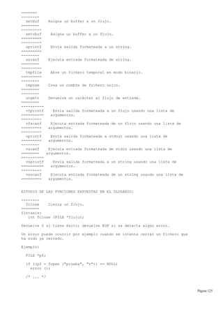 =======
--------
setbuf Asigna un buffer a un flujo.
========
---------
setvbuf Asigna un buffer a un flujo.
=========
---------
sprintf Envía salida formateada a un string.
=========
--------
sscanf Ejecuta entrada formateada de string.
========
---------
tmpfile Abre un fichero temporal en modo binario.
=========
--------
tmpnam Crea un nombre de fichero único.
========
--------
ungetc Devuelve un carácter al flujo de entrada.
========
----------
vfprintf Envía salida formateada a un flujo usando una lista de
========== argumentos.
---------
vfscanf Ejecuta entrada formateada de un flujo usando una lista de
========= argumentos.
---------
vprintf Envía salida formateada a stdout usando una lista de
========= argumentos.
--------
vscanf Ejecuta entrada formateada de stdin usando una lista de
======== argumentos.
----------
vsprintf Envía salida formateada a un string usando una lista de
========== argumentos.
---------
vsscanf Ejecuta entrada formateada de un string usando una lista de
========= argumentos.
ESTUDIO DE LAS FUNCIONES EXPUESTAS EN EL GLOSARIO:
--------
fclose Cierra un flujo.
========
Sintaxis:
int fclose (FILE *flujo);
Devuelve 0 si tiene éxito; devuelve EOF si se detecta algún error.
Un error puede ocurrir por ejemplo cuando se intenta cerrar un fichero que
ha sido ya cerrado.
Ejemplo:
FILE *pf;
if ((pf = fopen ("prueba", "r")) == NULL)
error ();
/* ... */
Página 125
 