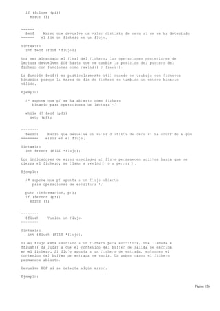if (fclose (pf))
error ();
------
feof Macro que devuelve un valor distinto de cero si se se ha detectado
====== el fin de fichero en un flujo.
Sintaxis:
int feof (FILE *flujo);
Una vez alcanzado el final del fichero, las operaciones posteriores de
lectura devuelven EOF hasta que se cambie la posición del puntero del
fichero con funciones como rewind() y fseek().
La función feof() es particularmente útil cuando se trabaja con ficheros
binarios porque la marca de fin de fichero es también un entero binario
válido.
Ejemplo:
/* supone que pf se ha abierto como fichero
binario para operaciones de lectura */
while (! feof (pf))
getc (pf);
--------
ferror Macro que devuelve un valor distinto de cero si ha ocurrido algún
======== error en el flujo.
Sintaxis:
int ferror (FILE *flujo);
Los indicadores de error asociados al flujo permanecen activos hasta que se
cierra el fichero, se llama a rewind() o a perror().
Ejemplo:
/* supone que pf apunta a un flujo abierto
para operaciones de escritura */
putc (informacion, pf);
if (ferror (pf))
error ();
--------
fflush Vuelca un flujo.
========
Sintaxis:
int fflush (FILE *flujo);
Si el flujo está asociado a un fichero para escritura, una llamada a
fflush() da lugar a que el contenido del buffer de salida se escriba
en el fichero. Si flujo apunta a un fichero de entrada, entonces el
contenido del buffer de entrada se vacía. En ambos casos el fichero
permanece abierto.
Devuelve EOF si se detecta algún error.
Ejemplo:
Página 126
 