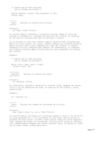 /* supone que pf está asociado
con un fichero de salida */
fwrite (buffer, sizeof (tipo_de_dato), n, pf);
fflush (pf);
-------
fgetc Obtiene un carácter de un flujo.
=======
Sintaxis:
int fgetc (FILE *flujo);
La función fgetc() devuelve el siguiente carácter desde el flujo de
entrada e incrementa el indicador de posición del fichero. El carácter
se lee como un unsigned char que se convierte a entero.
Si se alcanza el final del fichero, fgetc() devuelve EOF. Recuerda que
EOF es un valor entero. Por tanto, cuando trabajes con ficheros binarios
debes utilizar feof() para comprobar el final del fichero. Si fgetc()
encuentra un error, devuelve EOF también. En consecuencia, si trabajas
con ficheros binarios debe utilizar ferror() para comprobar los errores
del fichero.
Ejemplo:
/* supone que pf está asociado
con un fichero de entrada */
while ((ch = fgetc (pf)) != EOF)
printf ("%c", ch);
----------
fgetchar Obtiene un carácter de stdin.
==========
Sintaxis:
int fgetchar (void);
Si tiene éxito, getchar() devuelve el carácter leído, después de conver-
tirlo a int sin extensión de signo. En caso de fin de fichero o error,
devuelve EOF.
Ejemplo:
ch = getchar ();
-------
fgets Obtiene una cadena de caracteres de un flujo.
=======
Sintaxis:
char *fgets (char *s, int n, FILE *flujo);
La función fgets() lee hasta n-1 caracteres desde el flujo y los sitúa en
el array apuntado por s. Los caracteres se leen hasta que se recibe un
carácter de nueva línea o un EOF o hasta que se llega al límite especifi-
cado. Después de leídos los caracteres, se sitúa en el array un carácter
nulo inmediatamente después del último carácter leído. Se guarda un carác-
ter de nueva línea y forma parte de s.
Página 127
 