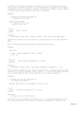 Si fgets() tiene éxito devuelve la dirección de s; se devuelve un puntero
nulo cuando se produce un error. Ya que se devuelve un puntero nulo cuando
se produce un error o cuando se alcanza el final del fichero, utiliza feof()
o ferror() para identificar lo que ocurre realmente.
Ejemplo:
/* supone que pf está asociado con
un fichero de entrada */
while (! feof (pf))
if (fgets (s, 126, pf))
printf ("%s", s);
-------
fopen Abre un flujo.
=======
Sintaxis:
FILE *fopen (const char *nombre_fichero, const char *modo_apertura);
Devuelve un puntero al flujo abierto si tiene éxito; en otro caso devuelve
NULL.
Esta ha sido explicada más extensa en ventanas anteriores.
Ejemplo:
FILE *pf;
if ((pf = fopen ("prueba", "r")) == NULL)
error ();
---------
fprintf Envía salida formateada a un flujo.
=========
Sintaxis:
int fprintf (FILE *flujo, const char *formato[, argumento, ...]);
Esta función es idéntica a la función printf() con la excepción que printf()
escribe en la salida estándar (flujo stdout) y la función fprintf() escribe
en la salida especificada (flujo indicado en su primer argumento).
Ejemplo:
/* supone que pf está asociado con
un fichero de salida */
fprintf (pf, "esto es una prueba %d %f", 5, 2.3);
-------
fputc Escribe un carácter en un flujo.
=======
Sintaxis:
int fputc (int c, FILE *flujo);
La función fputc() escribe un carácter c en el flujo especificado a partir
de la posición actual del fichero y entonces incrementa el indicador de
Página 128
 