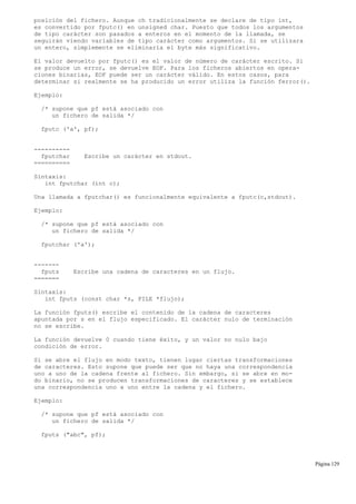 posición del fichero. Aunque ch tradicionalmente se declare de tipo int,
es convertido por fputc() en unsigned char. Puesto que todos los argumentos
de tipo carácter son pasados a enteros en el momento de la llamada, se
seguirán viendo variables de tipo carácter como argumentos. Si se utilizara
un entero, simplemente se eliminaría el byte más significativo.
El valor devuelto por fputc() es el valor de número de carácter escrito. Si
se produce un error, se devuelve EOF. Para los ficheros abiertos en opera-
ciones binarias, EOF puede ser un carácter válido. En estos casos, para
determinar si realmente se ha producido un error utiliza la función ferror().
Ejemplo:
/* supone que pf está asociado con
un fichero de salida */
fputc ('a', pf);
----------
fputchar Escribe un carácter en stdout.
==========
Sintaxis:
int fputchar (int c);
Una llamada a fputchar() es funcionalmente equivalente a fputc(c,stdout).
Ejemplo:
/* supone que pf está asociado con
un fichero de salida */
fputchar ('a');
-------
fputs Escribe una cadena de caracteres en un flujo.
=======
Sintaxis:
int fputs (const char *s, FILE *flujo);
La función fputs() escribe el contenido de la cadena de caracteres
apuntada por s en el flujo especificado. El carácter nulo de terminación
no se escribe.
La función devuelve 0 cuando tiene éxito, y un valor no nulo bajo
condición de error.
Si se abre el flujo en modo texto, tienen lugar ciertas transformaciones
de caracteres. Esto supone que puede ser que no haya una correspondencia
uno a uno de la cadena frente al fichero. Sin embargo, si se abre en mo-
do binario, no se producen transformaciones de caracteres y se establece
una correspondencia uno a uno entre la cadena y el fichero.
Ejemplo:
/* supone que pf está asociado con
un fichero de salida */
fputs ("abc", pf);
Página 129
 