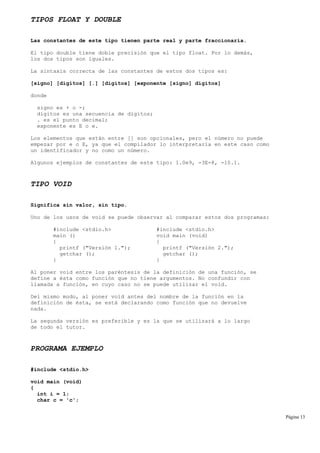 TIPOS FLOAT Y DOUBLE
Las constantes de este tipo tienen parte real y parte fraccionaria.
El tipo double tiene doble precisión que el tipo float. Por lo demás,
los dos tipos son iguales.
La sintaxis correcta de las constantes de estos dos tipos es:
[signo] [dígitos] [.] [dígitos] [exponente [signo] dígitos]
donde
signo es + o -;
dígitos es una secuencia de dígitos;
. es el punto decimal;
exponente es E o e.
Los elementos que están entre [] son opcionales, pero el número no puede
empezar por e o E, ya que el compilador lo interpretaría en este caso como
un identificador y no como un número.
Algunos ejemplos de constantes de este tipo: 1.0e9, -3E-8, -10.1.
TIPO VOID
Significa sin valor, sin tipo.
Uno de los usos de void se puede observar al comparar estos dos programas:
#include <stdio.h> #include <stdio.h>
main () void main (void)
{ {
printf ("Versión 1."); printf ("Versión 2.");
getchar (); getchar ();
} }
Al poner void entre los paréntesis de la definición de una función, se
define a ésta como función que no tiene argumentos. No confundir con
llamada a función, en cuyo caso no se puede utilizar el void.
Del mismo modo, al poner void antes del nombre de la función en la
definición de ésta, se está declarando como función que no devuelve
nada.
La segunda versión es preferible y es la que se utilizará a lo largo
de todo el tutor.
PROGRAMA EJEMPLO
#include <stdio.h>
void main (void)
{
int i = 1;
char c = 'c';
Página 13
 