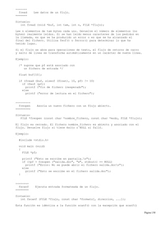 -------
fread Lee datos de un flujo.
=======
Sintaxis:
int fread (void *buf, int tam, int n, FILE *flujo);
Lee n elementos de tam bytes cada uno. Devuelve el número de elementos (no
bytes) realmente leídos. Si se han leído menos caracteres de los pedidos en
la llamada, es que se ha producido un error o es que se ha alcanzado el
final del fichero. Utiliza feof() o ferror() para determinar lo que ha
tenido lugar.
Si el flujo se abre para operaciones de texto, el flujo de retorno de carro
y salto de línea se transforma automáticamente en un carácter de nueva línea.
Ejemplo:
/* supone que pf está asociado con
un fichero de entrada */
float buf[10];
if (fread (buf, sizeof (float), 10, pf) != 10)
if (feof (pf))
printf ("fin de fichero inesperado");
else
printf ("error de lectura en el fichero");
---------
freopen Asocia un nuevo fichero con un flujo abierto.
=========
Sintaxis:
FILE *freopen (const char *nombre_fichero, const char *modo, FILE *flujo);
El flujo es cerrado. El fichero nombre_fichero es abierto y asociado con el
flujo. Devuelve flujo si tiene éxito o NULL si falló.
Ejemplo:
#include <stdio.h>
void main (void)
{
FILE *pf;
printf ("Esto se escribe en pantalla.n");
if ((pf = freopen ("salida.doc", "w", stdout)) == NULL)
printf ("Error: No se puede abrir el fichero salida.docn");
else
printf ("Esto se escribe en el fichero salida.doc");
}
--------
fscanf Ejecuta entrada formateada de un flujo.
========
Sintaxis:
int fscanf (FILE *flujo, const char *formato[, direccion, ...]);
Esta función es idéntica a la función scanf() con la excepción que scanf()
Página 130
 