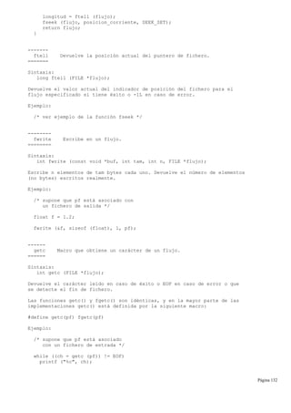 longitud = ftell (flujo);
fseek (flujo, posicion_corriente, SEEK_SET);
return flujo;
}
-------
ftell Devuelve la posición actual del puntero de fichero.
=======
Sintaxis:
long ftell (FILE *flujo);
Devuelve el valor actual del indicador de posición del fichero para el
flujo especificado si tiene éxito o -1L en caso de error.
Ejemplo:
/* ver ejemplo de la función fseek */
--------
fwrite Escribe en un flujo.
========
Sintaxis:
int fwrite (const void *buf, int tam, int n, FILE *flujo);
Escribe n elementos de tam bytes cada uno. Devuelve el número de elementos
(no bytes) escritos realmente.
Ejemplo:
/* supone que pf está asociado con
un fichero de salida */
float f = 1.2;
fwrite (&f, sizeof (float), 1, pf);
------
getc Macro que obtiene un carácter de un flujo.
======
Sintaxis:
int getc (FILE *flujo);
Devuelve el carácter leído en caso de éxito o EOF en caso de error o que
se detecte el fin de fichero.
Las funciones getc() y fgetc() son idénticas, y en la mayor parte de las
implementaciones getc() está definida por la siguiente macro:
#define getc(pf) fgetc(pf)
Ejemplo:
/* supone que pf está asociado
con un fichero de entrada */
while ((ch = getc (pf)) != EOF)
printf ("%c", ch);
Página 132
 