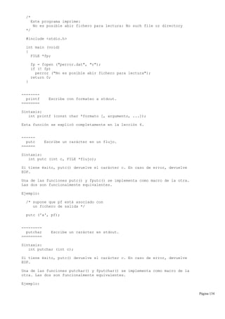 /*
Este programa imprime:
No es posible abir fichero para lectura: No such file or directory
*/
#include <stdio.h>
int main (void)
{
FILE *fp;
fp = fopen ("perror.dat", "r");
if (! fp)
perror ("No es posible abir fichero para lectura");
return 0;
}
--------
printf Escribe con formateo a stdout.
========
Sintaxis:
int printf (const char *formato [, argumento, ...]);
Esta función se explicó completamente en la lección 4.
------
putc Escribe un carácter en un flujo.
======
Sintaxis:
int putc (int c, FILE *flujo);
Si tiene éxito, putc() devuelve el carácter c. En caso de error, devuelve
EOF.
Una de las funciones putc() y fputc() se implementa como macro de la otra.
Las dos son funcionalmente equivalentes.
Ejemplo:
/* supone que pf está asociado con
un fichero de salida */
putc ('a', pf);
---------
putchar Escribe un carácter en stdout.
=========
Sintaxis:
int putchar (int c);
Si tiene éxito, putc() devuelve el carácter c. En caso de error, devuelve
EOF.
Una de las funciones putchar() y fputchar() se implementa como macro de la
otra. Las dos son funcionalmente equivalentes.
Ejemplo:
Página 134
 