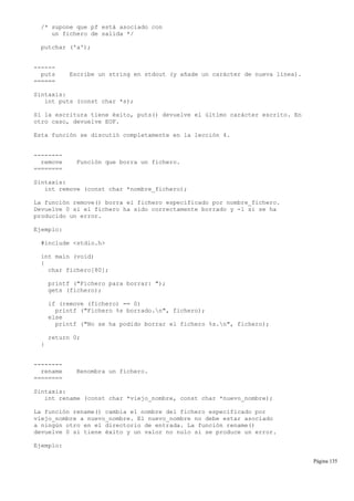/* supone que pf está asociado con
un fichero de salida */
putchar ('a');
------
puts Escribe un string en stdout (y añade un carácter de nueva línea).
======
Sintaxis:
int puts (const char *s);
Si la escritura tiene éxito, puts() devuelve el último carácter escrito. En
otro caso, devuelve EOF.
Esta función se discutió completamente en la lección 4.
--------
remove Función que borra un fichero.
========
Sintaxis:
int remove (const char *nombre_fichero);
La función remove() borra el fichero especificado por nombre_fichero.
Devuelve 0 si el fichero ha sido correctamente borrado y -1 si se ha
producido un error.
Ejemplo:
#include <stdio.h>
int main (void)
{
char fichero[80];
printf ("Fichero para borrar: ");
gets (fichero);
if (remove (fichero) == 0)
printf ("Fichero %s borrado.n", fichero);
else
printf ("No se ha podido borrar el fichero %s.n", fichero);
return 0;
}
--------
rename Renombra un fichero.
========
Sintaxis:
int rename (const char *viejo_nombre, const char *nuevo_nombre);
La función rename() cambia el nombre del fichero especificado por
viejo_nombre a nuevo_nombre. El nuevo_nombre no debe estar asociado
a ningún otro en el directorio de entrada. La función rename()
devuelve 0 si tiene éxito y un valor no nulo si se produce un error.
Ejemplo:
Página 135
 