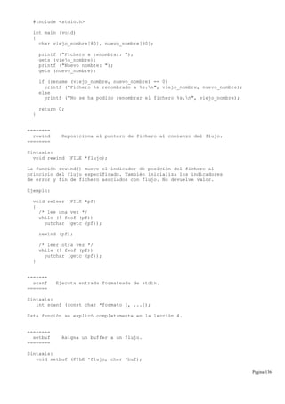 #include <stdio.h>
int main (void)
{
char viejo_nombre[80], nuevo_nombre[80];
printf ("Fichero a renombrar: ");
gets (viejo_nombre);
printf ("Nuevo nombre: ");
gets (nuevo_nombre);
if (rename (viejo_nombre, nuevo_nombre) == 0)
printf ("Fichero %s renombrado a %s.n", viejo_nombre, nuevo_nombre);
else
printf ("No se ha podido renombrar el fichero %s.n", viejo_nombre);
return 0;
}
--------
rewind Reposiciona el puntero de fichero al comienzo del flujo.
========
Sintaxis:
void rewind (FILE *flujo);
La función rewind() mueve el indicador de posición del fichero al
principio del flujo especificado. También inicializa los indicadores
de error y fin de fichero asociados con flujo. No devuelve valor.
Ejemplo:
void releer (FILE *pf)
{
/* lee una vez */
while (! feof (pf))
putchar (getc (pf));
rewind (pf);
/* leer otra vez */
while (! feof (pf))
putchar (getc (pf));
}
-------
scanf Ejecuta entrada formateada de stdin.
=======
Sintaxis:
int scanf (const char *formato [, ...]);
Esta función se explicó completamente en la lección 4.
--------
setbuf Asigna un buffer a un flujo.
========
Sintaxis:
void setbuf (FILE *flujo, char *buf);
Página 136
 