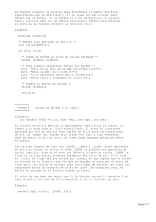La función setbuf() se utiliza para determinar el buffer del flujo
especificado que se utilizará o -si se llama con buf a nulo- para
desactivar el buffer. Si un buffer va a ser definido por el progra-
mador, entonces debe ser de BUFSIZ caracteres. BUFSIZ está definido
en stdio.h. La función setbuf() no devuelve valor.
Ejemplo:
#include <stdio.h>
/* BUFSIZ está definido en stdio.h */
char outbuf[BUFSIZ];
int main (void)
{
/* añade un buffer al flujo de salida estándar */
setbuf (stdout, outbuf);
/* pone algunos caracteres dentro del buffer */
puts ("Esto es un test de salida con buffer.nn");
puts ("Esta salida irá a outbufn");
puts ("y no aparecerá hasta que el buffern");
puts ("esté lleno o volquemos el flujo.n");
/* vuelca el buffer de salida */
fflush (stdout);
return 0;
}
---------
setvbuf Asigna un buffer a un flujo.
=========
Sintaxis:
int setvbuf (FILE *flujo, char *buf, int tipo, int tam);
La función setvbuf() permite al programador especificar el buffer, su
tamaño y su modo para el flujo especificado. El array de caracteres
apuntado por buf se utiliza como buffer de flujo para las operaciones
de E/S. El tamaño del buffer está fijado por tam, y tipo determina
como se usará. Si buf es nulo, no tiene lugar ninguna operación sobre
el buffer.
Los valores legales de tipo son _IOFBF, _IONBF y _IOLBF. Están definidos
en stdio.h. Cuando se activa el modo _IOFBF se produce una operación de
buffer completa. Este es el modo por defecto. Cuando se activa _IONBF, el
flujo no utiliza buffer independientemente del valor de buf. Si el modo
es _IOLBF, el flujo utiliza buffer por líneas, lo que supone que el buffer
es volcado en el fichero cada vez que se escribe un carácter de salto de
línea para los flujos de salida; para los flujos de entrada lee todos los
caracteres hasta un carácter de salto de línea. En cualquier caso, el
buffer es volcado en el fichero cuando se llena.
El valor de tam debe ser mayor que 0. La función setvbuf() devuelve 0 en
caso de éxito; en caso de fallo devuelve un valor distinto de cero.
Ejemplo:
setvbuf (pf, buffer, _IOLBF, 128);
Página 137
 