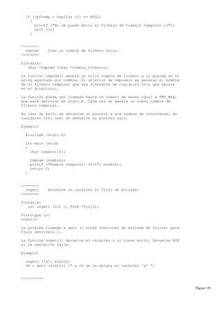 if ((pftemp = tmpfile ()) == NULL)
{
printf ("No se puede abrir el fichero de trabajo temporal.n");
exit (1);
}
--------
tmpnam Crea un nombre de fichero único.
========
Sintaxis:
char *tmpnam (char *nombre_fichero);
La función tmpnam() genera un único nombre de fichero y lo guarda en el
array apuntado por nombre. El objetivo de tmpnam() es generar el nombre
de un fichero temporal que sea diferente de cualquier otro que exista
en el directorio.
La función puede ser llamada hasta un número de veces igual a TMP_MAX,
que está definido en stdio.h. Cada vez se genera un nuevo nombre de
fichero temporal.
En caso de éxito se devuelve un puntero a una cadena de caracteres; en
cualquier otro caso se devuelve un puntero nulo.
Ejemplo:
#include <stdio.h>
int main (void)
{
char nombre[13];
tmpnam (nombre);
printf ("Nombre temporal: %sn", nombre);
return 0;
}
--------
ungetc Devuelve un carácter al flujo de entrada.
========
Sintaxis:
int ungetc (int c, FILE *flujo);
Prototype in:
stdio.h
La próxima llamada a getc (u otras funciones de entrada de flujos) para
flujo devolverá c.
La función ungetc() devuelve el carácter c si tiene éxito. Devuelve EOF
si la operación falla.
Ejemplo:
ungetc ('a', stdin);
ch = getc (stdin); /* a ch se le asigna el carácter 'a' */
----------
Página 139
 