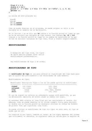 float f = 1.0;
double d = 1e-1;
printf (" i = %dn c = %cn f = %fn d = %lfn", i, c, f, d);
getchar ();
}
La salida de este programa es:
i = 1
c = c
f = 1.000000
d = 0.100000
Como se puede observar en el programa, se puede asignar un valor a una
variable en el momento de la declaración.
En la lección 1 ya se dijo que %d indica a la función printf el lugar en que
se ha de escribir una variable de tipo entera. Los códigos %c, %f y %lf
indican a la función printf el lugar en la cadena de caracteres en la que
se han de escribir variables de tipo char, float y double respectivamente.
MODIFICADORES
A excepción del tipo void, los tipos
de datos básicos pueden tener varios
modificadores precediéndolos.
Hay modificadores de tipo y de acceso.
MODIFICADORES DE TIPO
Un modificador de tipo se usa para alterar el significado del tipo base para
que se ajuste más precisamente a las necesidades de cada momento.
Modificadores de tipo:
Modificador Descripción Tipos a los se les puede aplicar el modificador
----------- ----------- -----------------------------------------------
signed con signo int, char
unsigned sin signo int, char
long largo int, char, double
short corto int, char
El uso de signed con enteros es redundante aunque esté permitido, ya que
la declaración implícita de entero asume un número con signo.
El estándar ANSI elimina el long float por ser equivalente al double. Sin
embargo, como se puede observar en el último ejemplo visto, para escribir
un double con la función printf es necesario utilizar el código de formato
de printf: %lf; que significa: long float.
Se puede utilizar un modificador de tipo sin tipo; en este caso, el tipo se
asume que es int.
La longitud (y por tanto, también el rango) de los tipos dependen del sitema
que utilicemos; no obstante, la siguiente tabla es válida para la mayoría de
Página 14
 