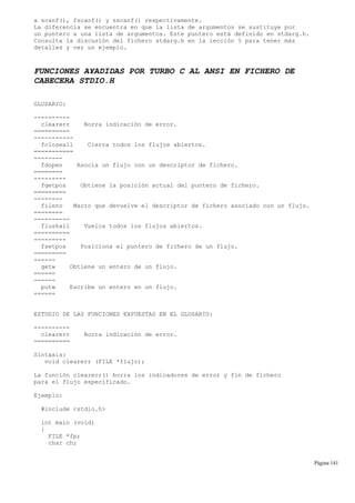 a scanf(), fscanf() y sscanf() respectivamente.
La diferencia se encuentra en que la lista de argumentos se sustituye por
un puntero a una lista de argumentos. Este puntero está definido en stdarg.h.
Consulta la discusión del fichero stdarg.h en la lección 5 para tener más
detalles y ver un ejemplo.
FUNCIONES A¥ADIDAS POR TURBO C AL ANSI EN FICHERO DE
CABECERA STDIO.H
GLOSARIO:
----------
clearerr Borra indicación de error.
==========
-----------
fcloseall Cierra todos los flujos abiertos.
===========
--------
fdopen Asocia un flujo con un descriptor de fichero.
========
---------
fgetpos Obtiene la posición actual del puntero de fichero.
=========
--------
fileno Macro que devuelve el descriptor de fichero asociado con un flujo.
========
----------
flushall Vuelca todos los flujos abiertos.
==========
---------
fsetpos Posiciona el puntero de fichero de un flujo.
=========
------
getw Obtiene un entero de un flujo.
======
------
putw Escribe un entero en un flujo.
======
ESTUDIO DE LAS FUNCIONES EXPUESTAS EN EL GLOSARIO:
----------
clearerr Borra indicación de error.
==========
Sintaxis:
void clearerr (FILE *flujo);
La función clearerr() borra los indicadores de error y fin de fichero
para el flujo especificado.
Ejemplo:
#include <stdio.h>
int main (void)
{
FILE *fp;
char ch;
Página 141
 