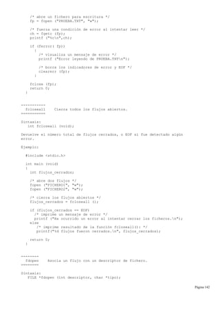 /* abre un fichero para escritura */
fp = fopen ("PRUEBA.TXT", "w");
/* fuerza una condición de error al intentar leer */
ch = fgetc (fp);
printf ("%cn",ch);
if (ferror( fp))
{
/* visualiza un mensaje de error */
printf ("Error leyendo de PRUEBA.TXTn");
/* borra los indicadores de error y EOF */
clearerr (fp);
}
fclose (fp);
return 0;
}
-----------
fcloseall Cierra todos los flujos abiertos.
===========
Sintaxis:
int fcloseall (void);
Devuelve el número total de flujos cerrados, o EOF si fue detectado algún
error.
Ejemplo:
#include <stdio.h>
int main (void)
{
int flujos_cerrados;
/* abre dos flujos */
fopen ("FICHERO1", "w");
fopen ("FICHERO2", "w");
/* cierra los flujos abiertos */
flujos_cerrados = fcloseall ();
if (flujos_cerrados == EOF)
/* imprime un mensaje de error */
printf ("Ha ocurrido un error al intentar cerrar los ficheros.n");
else
/* imprime resultado de la función fcloseall(): */
printf("%d flujos fueron cerrados.n", flujos_cerrados);
return 0;
}
--------
fdopen Asocia un flujo con un descriptor de fichero.
========
Sintaxis:
FILE *fdopen (int descriptor, char *tipo);
Página 142
 