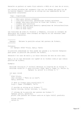 Devuelve un puntero al nuevo flujo abierto o NULL en el caso de un error.
Los valores posibles del argumento tipo son los mismos que para los de
la función fopen(). Consiste en un string con una combinación de los
siguientes caracteres:
Tipo | Significado
=======================================================================
r | Abre para lectura solamente
w | Crea para escritura; sobreescribe fichero existente
a | Añade, abre para escritura al final del fichero, o crea
| fichero para escritura
+ | Símbolo de suma para permitir operaciones de lectura/escritura
b | Abre en modo binario
t | Abre en modo texto
Las funciones de stdio.h: fileno() y fdopen(), utilizan el concepto de
descriptor de fichero; este concepto se explica en las ventanas inme-
diatamente siguientes.
---------
fgetpos Obtiene la posición actual del puntero de fichero.
=========
Sintaxis:
int fgetpos (FILE *flujo, fpos_t *pos);
La posición almacenada en *pos puede ser pasada a la función fsetpos()
para poner la posición del puntero de fichero.
Devuelve 0 en caso de éxito y un valor distinto de cero en otro caso.
fpos_t es un tipo declarado con typdef en el fichero stdio.h que indica
posición de fichero.
Ejemplo:
#include <string.h> /* strlen() devuelve la longitud de un string */
#include <stdio.h> /* para utilizar: FILE, fpos_t, fopen (), fwrite (),
fgetpos (), printf () y fclose () */
int main (void)
{
FILE *flujo;
char string[] = "Esto es un test";
fpos_t posfich;
/* abre un fichero para actualizarlo */
flujo = fopen ("FICHERO", "w+");
/* escribe un string en el fichero */
fwrite (string, strlen (string), 1, flujo);
/* informa de la posición del puntero de fichero */
fgetpos (flujo, &posfich);
printf ("El puntero de fichero está en el byte %ldn", posfich);
fclose (flujo);
return 0;
}
Página 143
 