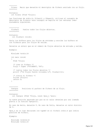 --------
fileno Macro que devuelve el descriptor de fichero asociado con un flujo.
========
Sintaxis:
int fileno (FILE *flujo);
Las funciones de stdio.h: fileno() y fdopen(), utilizan el concepto de
descriptor de fichero; este concepto se explica en las ventanas inme-
diatamente siguientes.
----------
flushall Vuelca todos los flujos abiertos.
==========
Sintaxis:
int flushall (void);
Vacía los buffers para los flujos de entradas y escribe los buffers en
los ficheros para los flujos de salida.
Devuelve un entero que es el número de flujos abiertos de entrada y salida.
Ejemplo:
#include <stdio.h>
int main (void)
{
FILE *flujo;
/* crea un fichero */
flujo = fopen ("FICHERO", "w");
/* vuelca todos los flujos abiertos */
printf ("%d flujos fueron volcados.n", flushall());
/* cierra el fichero */
fclose (flujo);
return 0;
}
---------
fsetpos Posiciona el puntero de fichero de un flujo.
=========
Sintaxis:
int fsetpos (FILE *flujo, const fpos_t *pos);
La nueva posición apuntada por pos es el valor obtenido por una llamada
previa a la función fgetpos().
En caso de éxito, devuelve 0. En caso de fallo, devuelve un valor distinto
de 0.
fpos_t es un tipo declarado con typdef en el fichero stdio.h que indica
posición de fichero.
Ejemplo:
#include <stdlib.h>
#include <stdio.h>
Página 144
 