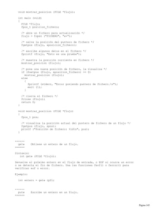 void mostrar_posicion (FILE *flujo);
int main (void)
{
FILE *flujo;
fpos_t posicion_fichero;
/* abre un fichero para actualización */
flujo = fopen ("FICHERO", "w+");
/* salva la posición del puntero de fichero */
fgetpos (flujo, &posicion_fichero);
/* escribe algunos datos en el fichero */
fprintf (flujo, "Esto es una prueba");
/* muestra la posición corriente en fichero */
mostrar_posicion (flujo);
/* pone una nueva posición de fichero, la visualiza */
if (fsetpos (flujo, &posicion_fichero) == 0)
mostrar_posicion (flujo);
else
{
fprintf (stderr, "Error poniendo puntero de fichero.n");
exit (1);
}
/* cierra el fichero */
fclose (flujo);
return 0;
}
void mostrar_posicion (FILE *flujo)
{
fpos_t pos;
/* visualiza la posición actual del puntero de fichero de un flujo */
fgetpos (flujo, &pos);
printf ("Posición de fichero: %ldn", pos);
}
------
getw Obtiene un entero de un flujo.
======
Sintaxis:
int getw (FILE *flujo);
Devuelve el próximo entero en el flujo de entrada, o EOF si ocurre un error
o se detecta el fin de fichero. Usa las funciones feof() o ferror() para
verificar eof o error.
Ejemplo:
int entero = getw (pf);
------
putw Escribe un entero en un flujo.
======
Página 145
 