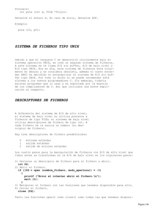 Sintaxis:
int putw (int d, FILE *flujo);
Devuelve el entero d. En caso de error, devuelve EOF.
Ejemplo:
putw (10, pf);
SISTEMA DE FICHEROS TIPO UNIX
Debido a que el lenguaje C se desarrolló inicialmente bajo el
sistema operativo UNIX, se creó un segundo sistema de ficheros.
A este sistema se le llama E/S sin buffer, E/S de bajo nivel o
E/S tipo UNIX. Hoy en día, este sistema de ficheros está total-
mente en desuso y se considera obsoleto, además el nuevo están-
dar ANSI ha decidido no estandarizar el sistema de E/S sin buf-
fer tipo UNIX. Por todo lo dicho no se puede recomendar este
sistema a los nuevos programadores C. Sin embargo, todavía
existen programas que lo usan y es soportado por la mayoría
de los compiladores de C. Así que incluimos una breve expli-
cación al respecto.
DESCRIPTORES DE FICHEROS
A diferencia del sistema de E/S de alto nivel,
el sistema de bajo nivel no utiliza punteros a
ficheros de tipo FILE; el sistema de bajo nivel
utiliza descriptores de fichero de tipo int. A
cada fichero se le asocia un número (su des-
criptor de fichero).
Hay tres descriptores de fichero predefinidos:
0 entrada estándar
1 salida estándar
2 salida de errores estándar
Los cuatro pasos para la manipulación de ficheros con E/S de alto nivel que
vimos antes se transforman en la E/S de bajo nivel en los siguientes pasos:
1) Declarar un descriptor de fichero para el fichero a abrir.
int fd;
2) Abrir el fichero.
if ((fd = open (nombre_fichero, modo_apertura)) = -1)
{
printf ("Error al intentar abrir el fichero.n");
exit (1);
}
3) Manipular el fichero con las funciones que tenemos disponible para ello.
4) Cerrar el fichero.
close (fd);
Tanto las funciones open() como close() como todas las que tenemos disponi-
Página 146
 