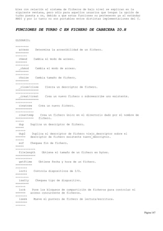 bles con relación al sistema de ficheros de bajo nivel se explican en la
siguiente ventana, pero sólo para aquellos usuarios que tengan la opción de
turbo puesta a on, debido a que estas funciones no pertenecen ya al estándar
ANSI y por lo tanto no son portables entre distintas implementaciones del C.
FUNCIONES DE TURBO C EN FICHERO DE CABECERA IO.H
GLOSARIO:
--------
access Determina la accesibilidad de un fichero.
========
-------
chmod Cambia el modo de acceso.
=======
--------
_chmod Cambia el modo de acceso.
========
--------
chsize Cambia tamaño de fichero.
========
--------------
_close/close Cierra un descriptor de fichero.
==============
--------------
_creat/creat Crea un nuevo fichero o sobreescribe uno existente.
==============
----------
creatnew Crea un nuevo fichero.
==========
-----------
creattemp Crea un fichero único en el directorio dado por el nombre de
=========== fichero.
-----
dup Duplica un descriptor de fichero.
=====
------
dup2 Duplica el descriptor de fichero viejo_descriptor sobre el
====== descriptor de fichero existente nuevo_descriptor.
-----
eof Chequea fin de fichero.
=====
------------
filelength Obtiene el tamaño de un fichero en bytes.
============
----------
getftime Obtiene fecha y hora de un fichero.
==========
-------
ioctl Controla dispositivos de I/O.
=======
--------
isatty Chequea tipo de dispositivo.
========
------
lock Pone los bloqueos de compartición de ficheros para controlar el
====== acceso concurrente de ficheros.
-------
lseek Mueve el puntero de fichero de lectura/escritura.
=======
------
Página 147
 