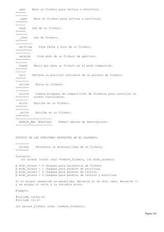 open Abre un fichero para lectura o escritura.
======
-------
_open Abre un fichero para lectura o escritura.
=======
------
read Lee de un fichero.
======
-------
_read Lee de fichero.
=======
----------
setftime Pone fecha y hora de un fichero.
==========
---------
setmode Pone modo de un fichero de apertura.
=========
-------
sopen Macro que abre un fichero en el modo compartido.
=======
------
tell Obtiene la posición corriente de un puntero de fichero.
======
--------
unlink Borra un fichero.
========
--------
unlock Libera bloqueos de compartición de ficheros para controlar el
======== acceso concurrente.
-------
write Escribe en un fichero.
=======
--------
_write Escribe en un fichero.
========
----------------------
HANDLE_MAX (#define) Número máximo de descriptores.
----------------------
ESTUDIO DE LAS FUNCIONES EXPUESTAS EN EL GLOSARIO:
--------
access Determina la accesibilidad de un fichero.
========
Sintaxis:
int access (const char *nombre_fichero, int modo_acceso);
þ modo_acceso = 0 chequea para existencia de fichero
þ modo_acceso = 2 chequea para permiso de escritura
þ modo_acceso = 4 chequea para permiso de lectura
þ modo_acceso = 6 chequea para permiso de lectura y escritura
Si el acceso requerido es permitido, devuelve 0; en otro caso, devuelve -1
y se asigna un valor a la variable errno.
Ejemplo:
#include <stdio.h>
#include <io.h>
int existe_fichero (char *nombre_fichero);
Página 148
 