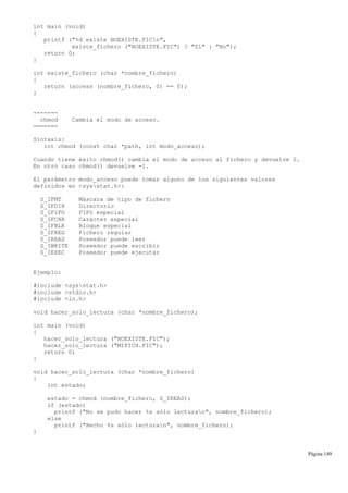 int main (void)
{
printf ("%d existe NOEXISTE.FICn",
existe_fichero ("NOEXISTE.FIC") ? "Sí" : "No");
return 0;
}
int existe_fichero (char *nombre_fichero)
{
return (access (nombre_fichero, 0) == 0);
}
-------
chmod Cambia el modo de acceso.
=======
Sintaxis:
int chmod (const char *path, int modo_acceso);
Cuando tiene éxito chmod() cambia el modo de acceso al fichero y devuelve 0.
En otro caso chmod() devuelve -1.
El parámetro modo_acceso puede tomar alguno de los siguientes valores
definidos en <sysstat.h>:
S_IFMT Máscara de tipo de fichero
S_IFDIR Directorio
S_IFIFO FIFO especial
S_IFCHR Carácter especial
S_IFBLK Bloque especial
S_IFREG Fichero regular
S_IREAD Poseedor puede leer
S_IWRITE Poseedor puede escribir
S_IEXEC Poseedor puede ejecutar
Ejemplo:
#include <sysstat.h>
#include <stdio.h>
#include <io.h>
void hacer_solo_lectura (char *nombre_fichero);
int main (void)
{
hacer_solo_lectura ("NOEXISTE.FIC");
hacer_solo_lectura ("MIFICH.FIC");
return 0;
}
void hacer_solo_lectura (char *nombre_fichero)
{
int estado;
estado = chmod (nombre_fichero, S_IREAD);
if (estado)
printf ("No se pudo hacer %s sólo lecturan", nombre_fichero);
else
printf ("Hecho %s sólo lecturan", nombre_fichero);
}
Página 149
 