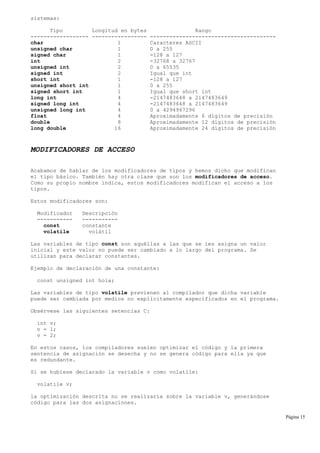 sistemas:
Tipo Longitud en bytes Rango
------------------ ----------------- ---------------------------------------
char 1 Caracteres ASCII
unsigned char 1 0 a 255
signed char 1 -128 a 127
int 2 -32768 a 32767
unsigned int 2 0 a 65535
signed int 2 Igual que int
short int 1 -128 a 127
unsigned short int 1 0 a 255
signed short int 1 Igual que short int
long int 4 -2147483648 a 2147483649
signed long int 4 -2147483648 a 2147483649
unsigned long int 4 0 a 4294967296
float 4 Aproximadamente 6 dígitos de precisión
double 8 Aproximadamente 12 dígitos de precisión
long double 16 Aproximadamente 24 dígitos de precisión
MODIFICADORES DE ACCESO
Acabamos de hablar de los modificadores de tipos y hemos dicho que modifican
el tipo básico. También hay otra clase que son los modificadores de acceso.
Como su propio nombre indica, estos modificadores modifican el acceso a los
tipos.
Estos modificadores son:
Modificador Descripción
----------- -----------
const constante
volatile volátil
Las variables de tipo const son aquéllas a las que se les asigna un valor
inicial y este valor no puede ser cambiado a lo largo del programa. Se
utilizan para declarar constantes.
Ejemplo de declaración de una constante:
const unsigned int hola;
Las variables de tipo volatile previenen al compilador que dicha variable
puede ser cambiada por medios no explícitamente especificados en el programa.
Obsérvese las siguientes setencias C:
int v;
v = 1;
v = 2;
En estos casos, los compiladores suelen optimizar el código y la primera
sentencia de asignación se desecha y no se genera código para ella ya que
es redundante.
Si se hubiese declarado la variable v como volatile:
volatile v;
la optimización descrita no se realizaría sobre la variable v, generándose
código para las dos asignaciones.
Página 15
 