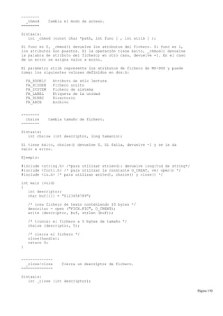--------
_chmod Cambia el modo de acceso.
========
Sintaxis:
int _chmod (const char *path, int func [ , int atrib ] );
Si func es 0, _chmod() devuelve los atributos del fichero. Si func es 1,
los atributos son puestos. Si la operación tiene éxito, _chmod() devuelve
la palabra de atributo del fichero; en otro caso, devuelve -1. En el caso
de un error se asigna valor a errno.
El parámetro atrib representa los atributos de fichero de MS-DOS y puede
tomar los siguientes valores definidos en dos.h:
FA_RDONLY Atributo de sólo lectura
FA_HIDDEN Fichero oculto
FA_SYSTEM Fichero de sistema
FA_LABEL Etiqueta de la unidad
FA_DIREC Directorio
FA_ARCH Archivo
--------
chsize Cambia tamaño de fichero.
========
Sintaxis:
int chsize (int descriptor, long tamanio);
Si tiene éxito, chsize() devuelve 0. Si falla, devuelve -1 y se le da
valor a errno.
Ejemplo:
#include <string.h> /*para utilizar strlen(): devuelve longitud de string*/
#include <fcntl.h> /* para utilizar la constante O_CREAT, ver open() */
#include <io.h> /* para utilizar write(), chsize() y close() */
int main (void)
{
int descriptor;
char buf[11] = "0123456789";
/* crea fichero de texto conteniendo 10 bytes */
descritor = open ("FICH.FIC", O_CREAT);
write (descriptor, buf, strlen (buf));
/* truncar el fichero a 5 bytes de tamaño */
chsize (descriptor, 5);
/* cierra el fichero */
close(handle);
return 0;
}
--------------
_close/close Cierra un descriptor de fichero.
==============
Sintaxis:
int _close (int descriptor);
Página 150
 