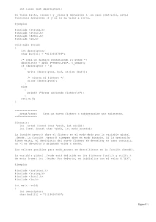 int close (int descriptor);
Si tiene éxito, close() y _close() devuelven 0; en caso contrario, estas
funciones devuelven -1 y se le da valor a errno.
Ejemplo:
#include <string.h>
#include <stdio.h>
#include <fcntl.h>
#include <io.h>
void main (void)
{
int descriptor;
char buf[11] = "0123456789";
/* crea un fichero conteniendo 10 bytes */
descriptor = open ("NUEVO.FIC", O_CREAT);
if (descriptor > -1)
{
write (descriptor, buf, strlen (buf));
/* cierra el fichero */
close (descriptor);
}
else
{
printf ("Error abriendo ficheron");
}
return 0;
}
--------------
_creat/creat Crea un nuevo fichero o sobreescribe uno existente.
==============
Sintaxis:
int _creat (const char *path, int atrib);
int creat (const char *path, int modo_acceso);
La función creat() abre el fichero en el modo dado por la variable global
_fmode. La función _creat() siempre abre en modo binario. Si la operación
tiene éxito, el descriptor del nuevo fichero es devuelto; en caso contario,
un -1 es devuelto y asignado valor a errno.
Los valores posibles para modo_acceso se describieron en la función chmod().
La variable global _fmode está definida en los ficheros fcntl.h y stdlib.h
de esta forma: int _fmode; Por defecto, se inicializa con el valor O_TEXT.
Ejemplo:
#include <sysstat.h>
#include <string.h>
#include <fcntl.h>
#include <io.h>
int main (void)
{
int descriptor;
char buf[11] = "0123456789";
Página 151
 