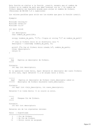 Esta función es similar a la función _creat(), excepto que el nombre de
fichero es el nombre de path que debe terminar con un . El nombre de
fichero debería ser bastante grande para alojar el nombre de fichero.
(Versiones de MS-DOS 3.0 o superiores)
Los valores posibles para atrib son los mismos que para la función creat().
Ejemplo:
#include <string.h>
#include <stdio.h>
#include <io.h>
int main (void)
{
int descriptor;
char nombre_de_path[128];
strcpy (nombre_de_path, ""); /*copia el string "" en nombre_de_path*/
/* crea un fichero único en el directorio raíz */
descriptor = creattemp (nombre_de_path, 0);
printf ("%s fue el fichero único creado.n", nombre_de_path);
close (descriptor);
return 0;
}
-----
dup Duplica un descriptor de fichero.
=====
Sintaxis:
int dup (int descriptor);
Si la operación tiene éxito, dup() devuelve el descriptor del nuevo fichero;
en otro caso, dup() devuelve -1 y se asigna valor a errno.
------
dup2 Duplica el descriptor de fichero viejo_descriptor sobre el
====== descriptor de fichero existente nuevo_descriptor.
Sintaxis:
int dup2 (int viejo_descriptor, int nuevo_descriptor);
Devuelve 0 si tiene éxito; -1 si ocurre un error.
-----
eof Chequea fin de fichero.
=====
Sintaxis:
int eof (int descriptor);
Devuelve uno de los siguientes valores:
Valor | Significado
====================================
1 | Fin de fichero
0 | No fin de fichero
-1 | Error; errno es asignado
Página 153
 