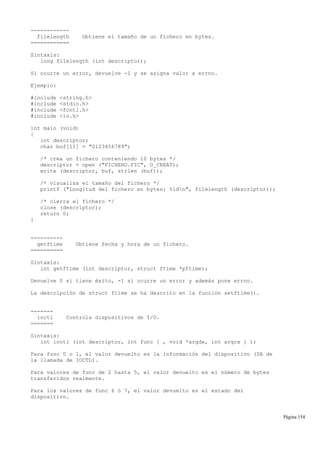 ------------
filelength Obtiene el tamaño de un fichero en bytes.
============
Sintaxis:
long filelength (int descriptor);
Si ocurre un error, devuelve -1 y se asigna valor a errno.
Ejemplo:
#include <string.h>
#include <stdio.h>
#include <fcntl.h>
#include <io.h>
int main (void)
{
int descriptor;
char buf[11] = "0123456789";
/* crea un fichero conteniendo 10 bytes */
descriptor = open ("FICHERO.FIC", O_CREAT);
write (descriptor, buf, strlen (buf));
/* visualiza el tamaño del fichero */
printf ("Longitud del fichero en bytes: %ldn", filelength (descriptor));
/* cierra el fichero */
close (descriptor);
return 0;
}
----------
getftime Obtiene fecha y hora de un fichero.
==========
Sintaxis:
int getftime (int descriptor, struct ftime *pftime);
Devuelve 0 si tiene éxito, -1 si ocurre un error y además pone errno.
La descripción de struct ftime se ha descrito en la función setftime().
-------
ioctl Controla dispositivos de I/O.
=======
Sintaxis:
int ioctl (int descriptor, int func [ , void *argdx, int argcx ] );
Para func 0 o 1, el valor devuelto es la información del dispositivo (DX de
la llamada de IOCTL).
Para valores de func de 2 hasta 5, el valor devuelto es el número de bytes
transferidos realmente.
Para los valores de func 6 ó 7, el valor devuelto es el estado del
dispositivo.
Página 154
 