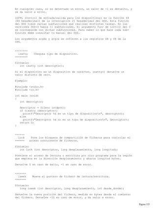 En cualquier caso, si es detectado un error, un valor de -1 es devuelto, y
se da valor a errno.
IOCTL (Control de entrada/salida para los dispositivos) es la función 68
(44 hexadecimal) de la interrupción 21 hexadecimal del DOS. Esta función
del DOS tiene varias subfunciones que realizan distintas tareas. En las
versiones DOS-3 había 11 subfunciones. El argumento func de ioctl() del C
se corresponde con dichas subfunciones. Para saber lo que hace cada sub-
función debe consultar tu manual del DOS.
Los argumentos argdx y argcx se refieren a los registros DX y CX de la
CPU.
--------
isatty Chequea tipo de dispositivo.
========
Sintaxis:
int isatty (int descriptor);
Si el dispositivo es un dispositivo de carácter, isatty() devuelve un
valor distinto de cero.
Ejemplo:
#include <stdio.h>
#include <io.h>
int main (void)
{
int descriptor;
descriptor = fileno (stdprn);
if (isatty (descriptor))
printf("Descriptor %d es un tipo de dispositivon", descriptor);
else
printf("Descriptor %d no es un tipo de dispositivon", descriptor);
return 0;
}
------
lock Pone los bloqueos de compartición de ficheros para controlar el
====== acceso concurrente de ficheros.
Sintaxis:
int lock (int descriptor, long desplazamiento, long longitud);
Previene el acceso de lectura o escritura por otro programa para la región
que empieza en la dirección desplazamiento y abarca longitud bytes.
Devuelve 0 en caso de éxito, -1 en caso de error.
-------
lseek Mueve el puntero de fichero de lectura/escritura.
=======
Sintaxis:
long lseek (int descriptor, long desplazamiento, int desde_donde);
Devuelve la nueva posición del fichero, medida en bytes desde el comienzo
del fichero. Devuelve -1L en caso de error, y da valor a errno.
Página 155
 