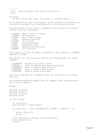 ------
open Abre un fichero para lectura o escritura.
======
Sintaxis:
int open (const char *path, int acceso [ , unsigned modo ] );
Si la operación se hace correctamente, open() devuelve un descriptor de
fichero; en cualquier otro caso devuelve -1 y le da valor a errno.
Las definiciones de bits para el argumento acceso están en el fichero
fcntl.h y son las siguientes:
O_APPEND Añade a final de fichero
O_BINARY No traslación
O_CREAT Crea y abre fichero
O_EXCL Apertura exclusiva
O_RDONLY Sólo lectura
O_RDWR Lectura/escritura
O_TEXT Traslación CR-LF
O_TRUNC Apertura con truncación
O_WRONLY Sólo escritura
Para _open(), el valor de acceso en MS-DOS 2.x está limitado a O_RDONLY,
O_WRONLY y O_RDWR.
Para MS-DOS 3.x, los siguientes valores adicionales pueden ser usados
también:
O_NOINHERIT Proceso hijo hereda fichero
O_DENYALL Error si abierto para lectura/escritura
O_DENYWRITE Error si abierto para escritura
O_DENYREAD Error si abierto para lectura
O_DENYNONE Permite acceso concurrente
Sólo una de las opciones O_DENYxxx pueden ser incluidas en una simple
apertura.
Los valores posibles que puede tomar el argumento modo se describieron
en la función chmod().
Ejemplo:
#include <string.h>
#include <stdio.h>
#include <fcntl.h>
#include <io.h>
int main (void)
{
int descriptor;
char mensaje[] = "Hola mundo";
if ((descriptor = open ("PRUEBA.$$$", O_CREAT | O_TEXT)) == -1)
{
perror ("Error");
return 1;
}
write (descriptor, mensaje, strlen (mensaje));
close (descriptor);
return 0;
}
Página 156
 