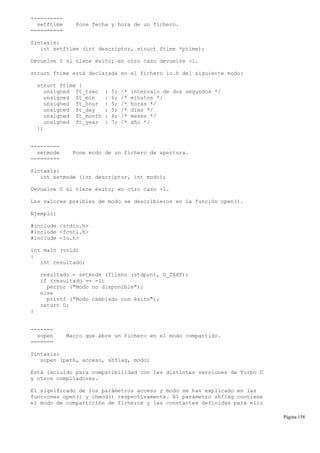 ----------
setftime Pone fecha y hora de un fichero.
==========
Sintaxis:
int setftime (int descriptor, struct ftime *ptime);
Devuelve 0 si tiene éxito; en otro caso devuelve -1.
struct ftime está declarada en el fichero io.h del siguiente modo:
struct ftime {
unsigned ft_tsec : 5; /* intervalo de dos segundos */
unsigned ft_min : 6; /* minutos */
unsigned ft_hour : 5; /* horas */
unsigned ft_day : 5; /* días */
unsigned ft_month : 4; /* meses */
unsigned ft_year : 7; /* año */
};
---------
setmode Pone modo de un fichero de apertura.
=========
Sintaxis:
int setmode (int descriptor, int modo);
Devuelve 0 si tiene éxito; en otro caso -1.
Los valores posibles de modo se describieron en la función open().
Ejemplo:
#include <stdio.h>
#include <fcntl.h>
#include <io.h>
int main (void)
{
int resultado;
resultado = setmode (fileno (stdprn), O_TEXT);
if (resultado == -1)
perror ("Modo no disponible");
else
printf ("Modo cambiado con éxito");
return 0;
}
-------
sopen Macro que abre un fichero en el modo compartido.
=======
Sintaxis:
sopen (path, acceso, shflag, modo)
Está incluido para compatibilidad con las distintas versiones de Turbo C
y otros compiladores.
El significado de los parámetros acceso y modo se han explicado en las
funciones open() y chmod() respectivamente. El parámetro shflag contiene
el modo de compartición de ficheros y las constantes definidas para ello
Página 158
 