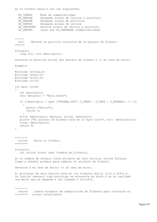 en el fichero share.h son las siguientes:
SH_COMPAT Modo de compatibilidad
SH_DENYRW Denegado acceso de lectura y escritura
SH_DENYWR Denegado acceso de escritura
SH_DENYRD Denegado acceso de lectura
SH_DENYNONE Permite acceso de lectura y escritura
SH_DENYNO Igual que SH_DENYNONE (compatibilidad)
------
tell Obtiene la posición corriente de un puntero de fichero.
======
Sintaxis:
long tell (int descriptor);
Devuelve la posición actual del puntero de fichero o -1 en caso de error.
Ejemplo:
#include <string.h>
#include <stdio.h>
#include <fcntl.h>
#include <io.h>
int main (void)
{
int descriptor;
char mensaje[] = "Hola mundo";
if ((descriptor = open ("PRUEBA.$$$", O_CREAT | O_TEXT | O_APPEND)) == -1)
{
perror ("Error");
return 1;
}
write (descriptor, mensaje, strlen (mensaje));
printf ("El puntero de fichero está en el byte %ldn", tell (descriptor));
close (descriptor);
return 0;
}
--------
unlink Borra un fichero.
========
Sintaxis:
int unlink (const char *nombre_de_fichero);
Si el nombre de fichero tiene atributo de sólo lectura, unlink fallará.
Llama a chmod() primero para cambiar el atributo de fichero.
Devuelve 0 en caso de éxito; -1 en caso de error.
El prototipo de esta función está en los ficheros dos.h, io.h y stdio.h.
La función remove() cuyo prototipo se encuentra en stdio.h es en realidad
una macro que se expande a una llamada a unlink().
--------
unlock Libera bloqueos de compartición de ficheros para controlar el
======== acceso concurrente.
Página 159
 
